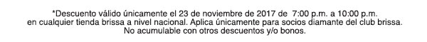 *Descuento válido únicamente el 23 de noviembre de 2017 de 7:00 p.m. a 10:00 p.m. en cualquier tienda brissa a nivel nacional. Aplica únicamente parea socios diamante del club brissa. No acumulable con otros descuentos y/o bonos.