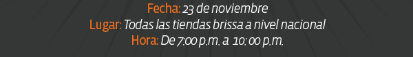 Fecha: 23 de noviembre
Lugar: Todas las tiendas brissa a nivel nacional
Hora: De 7:00 p.m. a  10: 00 p.m.