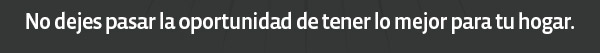 No dejes pasar la oportunidad de tener lo mejor para tu hogar.