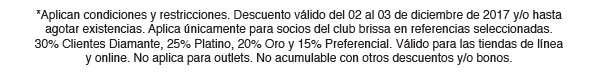 *Aplican condiciones y restricciones. Descuento válido del 02 al 03 de diciembre de 2017 y/o hasta agotar existencias. Aplica únicamente para socios del club brissa en referencias seleccionadas.
30% Clientes Diamante, 25% Platino, 20% Oro y 15% Preferencial. Válido para las tiendas de línea y online. No aplica para outlets. No acumulable con otros descuentos y/o bonos. 
y/o bonos