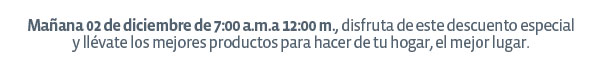 Mañana 02 de diciembre de 7:00 a.m.a 12:00 m., disfruta de este descuento especial
y llévate los mejores productos para hacer de tu hogar, el mejor lugar.