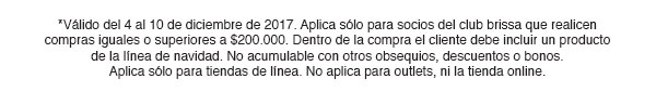 *Válido del 4 al 10 de diciembre de 2017. Aplica sólo para socios del club brissa que realicen compras iguales o superiores a $200.000. Dentro de la compra el cliente debe incluir un producto de la línea de navidad. No acumulable con otros obsequios, descuentos o bonos. Aplica sólo para tiendas de línea. No aplica para outlets, ni la tienda online.