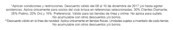 *Aplican condiciones y restricciones. Descuento válido del 08 al 10 de diciembre de 2017 y/o hasta agotar existencias. Aplica únicamente para socios del club brissa en referencias seleccionadas. 30% Clientes Diamante, 25% Platino, 20% Oro y 15%  Preferencial. Válido para las tiendas de línea y online. No aplica para outlets. No acumulable con otros descuentos y/o bonos. **Descuento válido en la línea de navidad. Aplica únicamente en tiendas físicas. Unidades sujetas a inventario de cada tienda. No acumulable con otros descuentos y/o bonos.