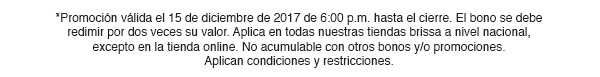 *Promoción válida el 15 de diciembre de 2017 de 6:00 p.m. hasta el cierre. El bono se debe redimir por dos veces su valor. Aplica en todas nuestras tiendas brissa a nivel nacional, excepto en la tienda online. No acumulable con otros bonos y/o promociones. Aplican condiciones y restricciones.