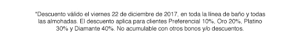 *Descuento válido el viernes 22 de diciembre de 2017, en toda la línea de baño y todas las almohadas. El descuento aplica para clientes Preferencial 10%, Oro 20%, Platino 30% y Diamante 40%. No acumulable con otros bonos y/o descuentos.