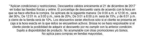 *Aplican condiciones y restricciones. Descuentos válidos únicamente el 21 de diciembre de 2017 en todas las tiendas físicas y online. El porcentaje de descuento varía de acuerdo con la hora en que se hace efectiva la compra. Se aplicará de la siguiente manera: De 9:00 a.m. a 12:00 m., será del 30%; De 12:01 m. a 3:00 p.m., será de 20%; De 3:01 a 6:00 p.m. será de 15%; y de 6:01 p.m. a cierre de la tienda será de 10%. Los descuentos serán efectivos sólo si el cliente se presenta en caja a la hora exacta en la que éstos se encuentren activos. Brissa no se hará responsable si el cliente pierde la posibilidad de adquirir el descuento por no cumplir con la anterior condición. Sujeto a disponibilidad de producto. No acumulable con otras promociones y/o bonos. No aplica para compras en tiendas mayoristas.