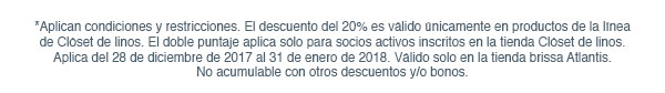 *Aplican condiciones y restricciones. El descuento del 20% es válido únicamente en productos de la línea de Clóset de linos. El doble puntaje aplica sólo para socios activos inscritos en la tienda Clóset de linos. Aplica del 28 de diciembre de 2017 al 31 de enero de 2018. Válido solo en la tienda brissa Atlantis. No acumulable con otros descuentos y/o bonos.