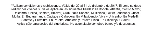 *Aplican condiciones y restricciones. Válido del 29 al 31 de diciembre de 2017. El bono se debe redimir por 2 veces su valor. Aplica en las siguientes tiendas: en Bogotá: Atlantis, Centro Mayor, Unicentro, Colina, Santafé, Bulevar, Gran Plaza Soacha, Multiplaza, Outlet Fontibón y Outlet Muña. En Bucaramanga: Cacique y Cabecera. En Villavicencio: Viva y Unicentro. En Medellín: Santafé y Premium. En Pereira: Arboleda y Pereira Plaza. En Sincelejo: Guacarí. Aplica sólo para socios del club brissa. No acumulable con otros bonos y/o descuentos.