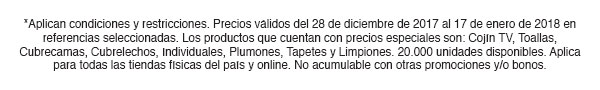 *Aplican condiciones y restricciones. Precios válidos del 28 de diciembre de 2017 al 17 de enero de 2018 en referencias seleccionadas. Los productos que cuentan con precios especiales son: Cojín TV, Toallas, Cubrecamas, Cubrelechos, Individuales, Plumones, Tapetes y Limpiones. 20.000 unidades disponibles. Aplica para todas las tiendas físicas del país y online. No acumulable con otras promociones y/o bonos.