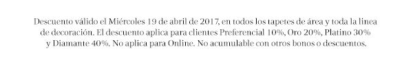 Descuento válido el Miércoles 19 de abril de 2017, en todos los tapetes de área y toda la linea 
de decoración. El descuento aplica para clientes Preferencial 10%, Oro 20%, Platino 30% 
y Diamante 40%. No aplica para Online. No acumulable con otros bonos o descuentos.