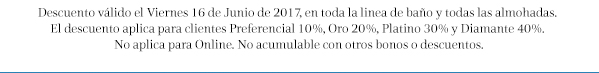 Descuento válido el Viernes 16 de Junio de 2017, en toda la linea de baño y todas las almohadas. 
El descuento aplica para clientes Preferencial 10%, Oro 20%, Platino 30% y Diamante 40%. 
No aplica para Online. No acumulable con otros bonos o descuentos.