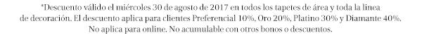 *Descuento válido el miércoles 30 de agosto de 2017 en todos los tapetes de área y toda la linea de decoración. El descuento aplica para clientes Preferencial 10%, Oro 20%, Platino 30% y Diamante 40%. No aplica para online. No acumulable con otros bonos o descuentos.