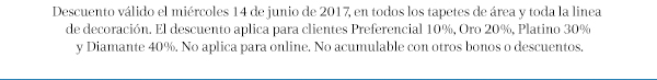 Descuento válido el miércoles 14 de junio de 2017, en todos los tapetes de área y toda la linea de decoración. El descuento aplica para clientes Preferencial 10%, Oro 20%, Platino 30% y Diamante 40%. No aplica para online. No acumulable con otros bonos o descuentos.