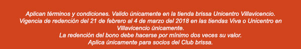 Aplican términos y condiciones. Valido únicamnete en la tienda brissa Unicentro Villavicencio. Vigencia de redención del 21 de febrero al 4 de marzo del 2018 en las tiendas Viva o Unicentro en Villavicencio únicamente. La redención del bono debe hacerse por mínimo dos veces su valor. Aplica únicamente para socios del Club brissa.