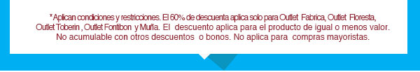 *Aplican condiciones y restricciones. El 60% de descuenta aplica solo para Outlet  Fabrica, Outlet  Floresta, Outlet Toberin , Outlet Fontibon  y Muña. El  descuento aplica para el producto de igual o menos valor. No acumulable con otros descuentos  o bonos. No aplica para  compras mayoristas.