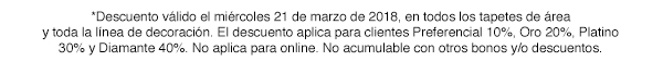 *Descuento válido el miércoles 21 de marzo de 2018, en todos los tapetes de área y toda la línea de decoración. El descuento aplica para clientes Preferencial 10%, Oro 20%, Platino 30% y Diamante 40%. No aplica para online. No acumulable con otros bonos y/o descunetos.