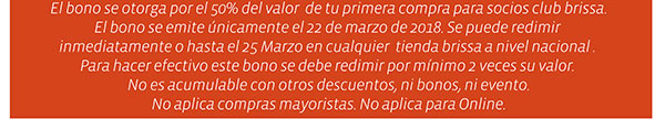 El bono se otorga por el 50% del valor de tu primera compra para socios club brissa. El bono se emite únicamente el 22 de marzo de 2018. Se puede redimir inmediatamente o hasta el 25 Marzo en cualquier tienda brissa a nivel nacional. Para hacer efectivo este bono se debe redimir por minimo 2 veces su valor. No es acumulable con otros descuentos, ni bonos, ni eventos. No aplica compras mayoristas. No aplica para Online.