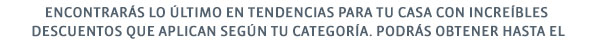 ENCONTRARÁS LO ÚLTIMO EN TENDENCIAS PARA TU CASA CON INCREÍBLES DESCUENTOS QUE APLICAN SEGÚN TU CATEGORÍA. PODRÁS OBTENER HASTA EL