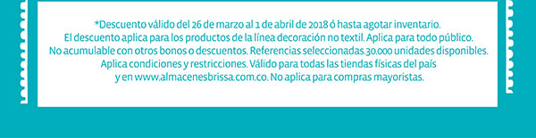 *Descuento válido del 26 de marzo al 1 de abril de 2018 ó hasta agotar inventario. El descuento aplica para los productos de la línea decoración no textil. Aplica para todo público. No acumulable con otros bonos o descuentos. Referencias seleccionadas 30.000 unidades disponibles. Aplican condiciones y restricciones. Válido para todas las tiendas físicas del país y en www.almacenesbrissa.com.co. No aplica para compras mayoristas.  