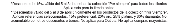 *Descuento del 15% válido del 5 al 8 de abril en la colección 'Por siempre' para todos los clientes. Aplica solo para tienda online. **Descuentos válido del 5 al 8 de abril únicamente en los productos de la colección 'Por Siempre'. Aplican referencias seleccionadas. 15% preferencial, 20% platino, y 30% diamante. No acumulable con otros descuentos o bonos. No aplica para Outlets. No aplica compras mayoristas. 