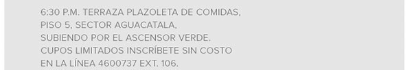 6:30 P.M. TERRAZA PLAZOLETA DE COMIDAS PISOS 5, SECTOR AGUACATALA, SUBIENDO POR EL ASCENSOR VERDE, CUPOS LIMITADOS INSCRÍBETE SIN COSTO EN LA LÍNEA 4600737 EXT.106