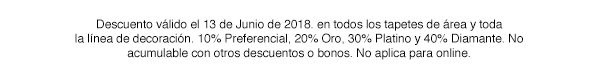 *Descuento válido el 13 de Junio de 2018, en todos los tapetes de área y toda la línea de decoración. 10% Preferencial, 20% Oro, 30% Platino y 40% Diamante. No acumulable con otros bonos y/o descuentos. No aplica para online