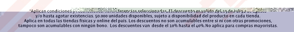 *Aplican condiciones y restricciones. Referencias seleccionadas. El descuento es valido del 19 de julio al 31 de agosto
y/o hasta agotar existencias. 50.000 unidades disponibles, sujeto a disponibilidad del producto en cada tienda.
Aplica en todas las tiendas físicas y online del país. Los descuentos no son acumulables entre si ni con otras promociones,
tampoco son acumulables con ningún bono.  Los descuentos van  desde el 10% hasta el 40%.No aplica para compras mayoristas.