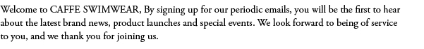 Welcome to CAFFE SWIMWEAR, By signing up for our periodic emails, you will be the first to hear about the latest brand news, product launches and special events. We look forward to being of service to you, and we thank you for joining us.
