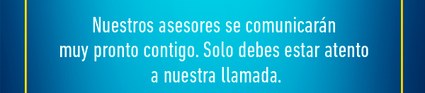 Nuestros asesores se comunicarán  muy pronto contigo. Solo debes estar atento  a nuestra llamada.