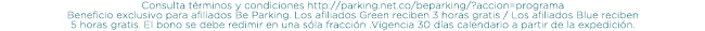 Consulta términos y condiciones http://parking.net.co/beparking/?accion=programa Beneficio exclusivo para afiliados Be Parking. Los afiliados Green reciben 3 horas gratis / Los afiliados Blue reciben 5 horas gratis. El bono se debe redimir en una sóla fracción .Vigencia 30 días calendario a partir de la expedición.