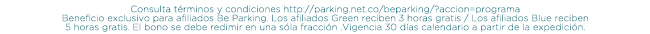 Consulta términos y condiciones http://parking.net.co/beparking/?accion=programa
Beneficio exclusivo para afiliados Be Parking. Los afiliados Green reciben 3 horas gratis / Los afiliados Blue reciben
5 horas gratis. El bono se debe redimir en una sóla fracción .Vigencia 30 días calendario a partir de la expedición.