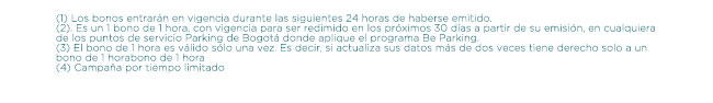 (1) Los bonos entrarán en vigencia durante las siguientes 24 horas de haberse emitido. (2). Es un 1 bono de 1 hora, con vigencia para ser redimido en los próximos 30 días a partir de su emisión, en cualquiera de los puntos de servicio Parking de Bogotá donde aplique el programa Be Parking. (3) El bono de 1 hora es válido sólo una vez. Es decir, si actualiza sus datos más de dos veces tiene derecho solo a un bono de 1 horabono de 1 hora. (4) Campaña por tiempo limitado.