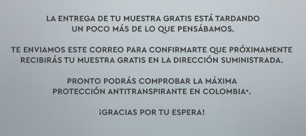 La entrega de tu muestra gratis está tardando un poco más de lo que pensábamos. Te enviamos este correo para confirmarte que próximamente recibirás tu muestra gratis en la dirección suministrada. Pronto podrás comprobar la Máxima Protección Antitranspirante en Colombia*. ¡Gracias por tu espera! 