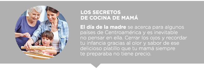 Los secretos 
de cocina de mamá  El día de la madre se acerca para algunos países de Centroamérica y es inevitable 
no pensar en ella. Cerrar los ojos y recordar
tu infancia gracias al olor y sabor de ese delicioso platillo que tu mamá siempre 
te preparaba no tiene precio. 
