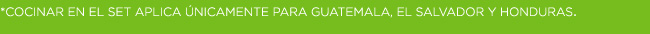 *COCINAR EN EL SET APLICA ÚNICAMENTE PARA GUATEMALA, EL SALVADOR Y HONDURAS.