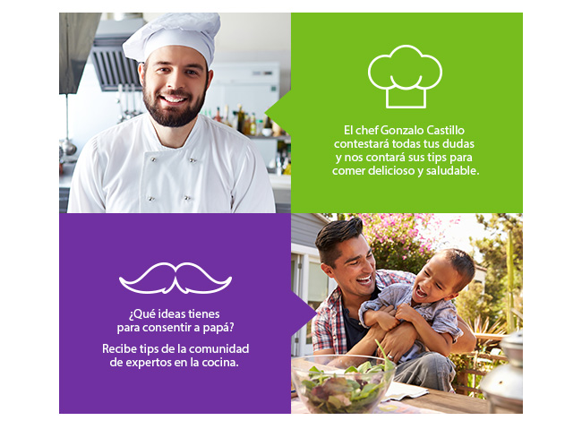 El chef Gonzalo Castillo
contestará todas tus dudas
y nos contará sus tips para
comer delicioso y saludable.
¿Qué ideas tienes
para consentir a papá?

Recibe tips de la comunidad
de expertos en la cocina.