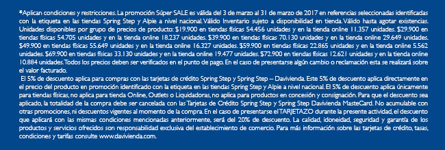 *Aplican condiciones y restricciones. La promoción Súper SALE es válida del 3 de marzo al 31 de marzo de 2017 en referencias seleccionadas identificadas con la etiqueta en las tiendas Spring Step y Alpie a nivel nacional. Válido Inventario sujeto a disponibilidad en tienda. Válido hasta agotar existencias. Unidades disponibles por grupo de precios de producto: $19.900 en tiendas físicas 54.456 unidades y en la tienda online 11.357 unidades. $29.900 en tiendas físicas 54.705 unidades y en la tienda online 18.237 unidades. $39.900 en tiendas físicas 70.130 unidades y en la tienda online 29.649 unidades. $49.900 en tiendas físicas 55.649 unidades y en la tienda online 16.327 unidades. $59.900 en tiendas físicas 22.865 unidades y en la tienda online 5.562 unidades. $69.900 en tiendas físicas 33.130 unidades y en la tienda online 19.477 unidades. $72.900 en tiendas físicas 12.621 unidades y en la tienda online 10.884 unidades. Todos los precios deben ser verificados en el punto de pago. En el caso de presentarse algún cambio o reclamación esta se realizará sobre el valor facturado.
 El 5% de descuento aplica para compras con las tarjetas de crédito Spring Step y Spring Step – Davivienda. Este 5% de descuento aplica directamente en el precio del producto en promoción identificado con la etiqueta en las tiendas Spring Step y Alpie a nivel nacional. El 5% de descuento aplica únicamente para tiendas físicas, no aplica para tienda Online, Outlets o Liquidadoras, no aplica para productos en concesión y consignación. Para que el descuento sea aplicado, la totalidad de la compra debe ser cancelada con las Tarjetas de Crédito Spring Step y Spring Step Davivienda MasteCard. No acumulable con otras promociones, ni descuentos vigentes al momento de la compra. En el caso de presentarse el TARJETAZO durante la presente actividad, el descuento que aplicará con las mismas condiciones mencionadas anteriormente, será del 20% de descuento. La calidad, idoneidad, seguridad y garantía de los productos y servicios ofrecidos son responsabilidad exclusiva del establecimiento de comercio. Para más información sobre las tarjetas de crédito, tasas, condiciones y tarifas consulte www.davivienda.com.