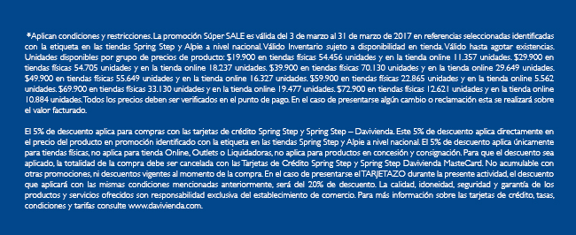  *Aplican condiciones y restricciones. La promoción Súper SALE es válida del 3 de marzo al 31 de marzo de 2017 en referencias seleccionadas identificadas con la etiqueta en las tiendas Spring Step y Alpie a nivel nacional. Válido Inventario sujeto a disponibilidad en tienda. Válido hasta agotar existencias. Unidades disponibles por grupo de precios de producto: $19.900 en tiendas físicas 54.456 unidades y en la tienda online 11.357 unidades. $29.900 en tiendas físicas 54.705 unidades y en la tienda online 18.237 unidades. $39.900 en tiendas físicas 70.130 unidades y en la tienda online 29.649 unidades. $49.900 en tiendas físicas 55.649 unidades y en la tienda online 16.327 unidades. $59.900 en tiendas físicas 22.865 unidades y en la tienda online 5.562 unidades. $69.900 en tiendas físicas 33.130 unidades y en la tienda online 19.477 unidades. $72.900 en tiendas físicas 12.621 unidades y en la tienda online 10.884 unidades. Todos los precios deben ser verificados en el punto de pago. En el caso de presentarse algún cambio o reclamación esta se realizará sobre el valor facturado.

El 5% de descuento aplica para compras con las tarjetas de crédito Spring Step y Spring Step – Davivienda. Este 5% de descuento aplica directamente en el precio del producto en promoción identificado con la etiqueta en las tiendas Spring Step y Alpie a nivel nacional. El 5% de descuento aplica únicamente para tiendas físicas, no aplica para tienda Online, Outlets o Liquidadoras, no aplica para productos en concesión y consignación. Para que el descuento sea aplicado, la totalidad de la compra debe ser cancelada con las Tarjetas de Crédito Spring Step y Spring Step Davivienda MasteCard. No acumulable con otras promociones, ni descuentos vigentes al momento de la compra. En el caso de presentarse el TARJETAZO durante la presente actividad, el descuento que aplicará con las mismas condiciones mencionadas anteriormente, será del 20% de descuento. La calidad, idoneidad, seguridad y garantía de los productos y servicios ofrecidos son responsabilidad exclusiva del establecimiento de comercio. Para más información sobre las tarjetas de crédito, tasas, condiciones y tarifas consulte www.davivienda.com.