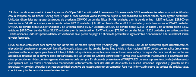 *Aplican condiciones y restricciones. La promoción Súper SALE es válida del 3 de marzo al 31 de marzo de 2017 en referencias seleccionadas identificadas con la etiqueta en las tiendas Spring Step y Alpie a nivel nacional. Válido Inventario sujeto a disponibilidad en tienda. Válido hasta agotar existencias. Unidades disponibles por grupo de precios de producto: $19.900 en tiendas físicas 54.456 unidades y en la tienda online 11.357 unidades. $29.900 en tiendas físicas 54.705 unidades y en la tienda online 18.237 unidades. $39.900 en tiendas físicas 70.130 unidades y en la tienda online 29.649 unidades. $49.900 en tiendas físicas 55.649 unidades y en la tienda online 16.327 unidades. $59.900 en tiendas físicas 22.865 unidades y en la tienda online 5.562 unidades. $69.900 en tiendas físicas 33.130 unidades y en la tienda online 19.477 unidades. $72.900 en tiendas físicas 12.621 unidades y en la tienda online 10.884 unidades. Todos los precios deben ser verificados en el punto de pago. En el caso de presentarse algún cambio o reclamación esta se realizará sobre el valor facturado.
 
El 5% de descuento aplica para compras con las tarjetas de crédito Spring Step y Spring Step – Davivienda. Este 5% de descuento aplica directamente en el precio del producto en promoción identificado con la etiqueta en las tiendas Spring Step y Alpie a nivel nacional. El 5% de descuento aplica únicamente para tiendas físicas, no aplica para tienda Online, Outlets o Liquidadoras, no aplica para productos en concesión y consignación. Para que el descuento sea aplicado, la totalidad de la compra debe ser cancelada con las Tarjetas de Crédito Spring Step y Spring Step Davivienda MasteCard. No acumulable con otras promociones, ni descuentos vigentes al momento de la compra. En el caso de presentarse el TARJETAZO durante la presente actividad, el descuento que aplicará con las mismas condiciones mencionadas anteriormente, será del 20% de descuento. La calidad, idoneidad, seguridad y garantía de los productos y servicios ofrecidos son responsabilidad exclusiva del establecimiento de comercio. Para más información sobre las tarjetas de crédito, tasas, condiciones y tarifas consulte www.davivienda.com.