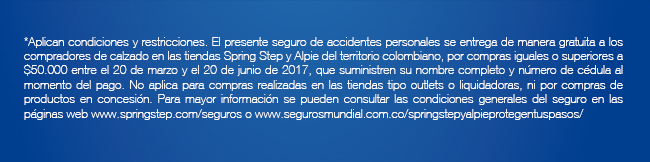 *Aplican condiciones y restricciones. El presente seguro de accidentes personales se entrega de manera gratuita a los compradores de calzado en las tiendas Spring Step y Alpie del territorio colombiano, por compras iguales o superiores a $50.000 entre el 20 de marzo y el 20 de junio de 2017, que suministren su nombre completo y número de cédula al momento del pago. No aplica para compras realizadas en las tiendas tipo outlets o liquidadoras, ni por compras de productos en concesión. Para mayor información se pueden consultar las condiciones generales del seguro en las páginas web www.springstep.com/seguros o www.segurosmundial.com.co/springstepyalpieprotegentuspasos/
 