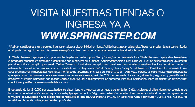  *Aplican condiciones y restricciones. Inventario sujeto a disponibilidad en tienda. Válido hasta agotar existencias. Todos los precios deben ser verificados en el punto de pago. En el caso de presentarse algún cambio o reclamación esta se realizará sobre el valor facturado.    El 5% de descuento aplica para compras con las tarjetas de crédito Spring Step y Spring Step – Davivienda. Este 5% de descuento aplica directamente en el precio del producto en promoción identificado con la etiqueta en las tiendas Spring Step y Alpie a nivel nacional. El 5% de descuento aplica únicamente para tiendas físicas, no aplica para tienda Online, Outlets o Liquidadoras, no aplica para productos en concesión y consignación. Para que el descuento sea aplicado, la totalidad de la compra debe ser cancelada con las Tarjetas de Crédito Spring Step y Spring Step Davivienda MasteCard. No acumulable con otras promociones, ni descuentos vigentes al momento de la compra. En el caso de presentarse el TARJETAZO durante la presente actividad, el descuento que aplicará con las mismas condiciones mencionadas anteriormente, será del 20% de descuento. La calidad, idoneidad, seguridad y garantía de los productos y servicios ofrecidos son responsabilidad exclusiva del establecimiento de comercio. Para más información sobre las tarjetas de crédito, tasas, condiciones y tarifas consulte www.davivienda.com.  El obsequio de los $10.000 por actualización de datos tiene una vigencia de un mes, a partir de los 2 días siguientes al diligenciamiento completo del formulario de actualización en la página www.stepbystep.com.co. El código para redención de este obsequio es enviado al correo consignado en el formulario de actualización. Este código solo es redimible en compras superiores a $99.900 en las tiendas físicas Spring Step y Alpie a nivel nacional. No es válido en la tienda online, ni en tiendas tipo Outlet.