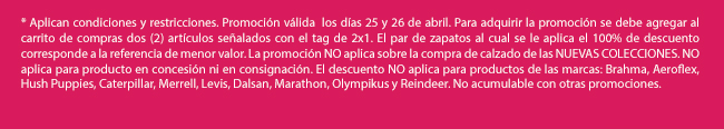 * Aplican condiciones y restricciones. Promoción válida  los días 25 y 26 de abril. Para adquirir la promoción se debe agregar al carrito de compras dos (2) artículos señalados con el tag de 2x1. El par de zapatos al cual se le aplica el 100% de descuento corresponde a la referencia de menor valor. La promoción NO aplica sobre la compra de calzado de las NUEVAS COLECCIONES. NO aplica para producto en concesión ni en consignación. El descuento NO aplica para productos de las marcas: Brahma, Aeroflex, Hush Puppies, Caterpillar, Merrell, Levis, Dalsan, Marathon, Olympikus y Reindeer. No acumulable con otras promociones. 