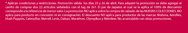 * Aplican condiciones y restricciones. Promoción válida  los días 25 y 26 de abril. Para adquirir la promoción se debe agregar al carrito de compras dos (2) artículos señalados con el tag de 2x1. El par de zapatos al cual se le aplica el 100% de descuento corresponde a la referencia de menor valor. La promoción NO aplica sobre la compra de calzado de las NUEVAS COLECCIONES. NO aplica para producto en concesión ni en consignación. El descuento NO aplica para productos de las marcas: Brahma, Aeroflex, Hush Puppies, Caterpillar, Merrell, Levis, Dalsan, Marathon, Olympikus y Reindeer. No acumulable con otras promociones. 