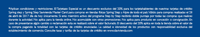 *Aplican condiciones y restricciones. El Tarjetazo Especial es un descuento exclusivo del 20% para los tarjetahabientes de nuestras tarjetas de crédito Spring step y Spring Step Savivienda Master Card para compras en tiendas físicas Spring Step y Alpie de todo el país. Válido para compras realizadas el 28 de abril de 2017 día de hoy únicamente. Si eres miembro activo del programa Step by Step recibirás doble puntaje por todas las compras que realices durante la actividad. No aplica para la tienda online. No acomulable con otras promociones. No aplica para producto en concesión o consignación. En caso de presentarse algún cambio o reclamación esta se realizará sobre el valor facturado. El descuento del 20% aplica en toda la tienda sobre el valor de la compra pagando la totalidad con las tarjetas de crédito enunciadas. La calidad e idoneidad de los productos son responsabilidad exclusiva del establecimiento de comercio. Consulte tasas y tarifas de las tarjetas de crédito en www.davivienda.com