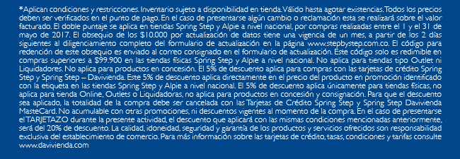 *Aplican condiciones y restricciones. Inventario sujeto a disponibilidad en tienda. Válido hasta agotar existencias. Todos los precios deben ser verificados en el punto de pago. En el caso de presentarse algún cambio o reclamación esta se realizará sobre el valor facturado. El doble puntaje se aplica en tiendas Spring Step y Alpie a nivel nacional, por compras realizadas entre el 1 y el 31 de mayo de 2017. El obsequio de los $10.000 por actualización de datos tiene una vigencia de un mes, a partir de los 2 días siguientes al diligenciamiento completo del formulario de actualización en la página www.stepbystep.com.co. El código para redención de este obsequio es enviado al correo consignado en el formulario de actualización. Este código solo es redimible en compras superiores a $99.900 en las tiendas físicas Spring Step y Alpie a nivel nacional. No aplica para tiendas tipo Outlet ni Liquidadores. No aplica para productos en concesión. El 5% de descuento aplica para compras con las tarjetas de crédito Spring Step y Spring Step – Davivienda. Este 5% de descuento aplica directamente en el precio del producto en promoción identificado con la etiqueta en las tiendas Spring Step y Alpie a nivel nacional. El 5% de descuento aplica únicamente para tiendas físicas, no aplica para tienda Online, Outlets o Liquidadoras, no aplica para productos en concesión y consignación. Para que el descuento sea aplicado, la totalidad de la compra debe ser cancelada con las Tarjetas de Crédito Spring Step y Spring Step Davivienda MasteCard. No acumulable con otras promociones, ni descuentos vigentes al momento de la compra. En el caso de presentarse el TARJETAZO durante la presente actividad, el descuento que aplicará con las mismas condiciones mencionadas anteriormente, será del 20% de descuento. La calidad, idoneidad, seguridad y garantía de los productos y servicios ofrecidos son responsabilidad exclusiva del establecimiento de comercio. Para más información sobre las tarjetas de crédito, tasas, condiciones y tarifas consulte www.davivienda.com