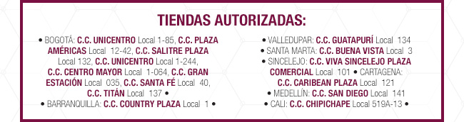 TIENDAS AUTORIZADAS: • BOGOTÁ: C.C. UNICENTRO Local 1-85, C.C. PLAZA AMÉRICAS Local  12-42, C.C. SALITRE PLAZA  Local 132, C.C. UNICENTRO Local 1-244, 
C.C. CENTRO MAYOR Local  1-064, C.C. GRAN ESTACIÓN Local  035, C.C. SANTA FÉ Local  40, 
C.C. TITÁN Local  137 •
• BARRANQUILLA: C.C. COUNTRY PLAZA Local  1 • • VALLEDUPAR: C.C. GUATAPURÍ Local  134 
• SANTA MARTA: C.C. BUENA VISTA Local  3 
• SINCELEJO: C.C. VIVA SINCELEJO PLAZA COMERCIAL Local  101 • CARTAGENA: 
C.C. CARIBEAN PLAZA Local  121 
• MEDELLÍN: C.C. SAN DIEGO Local  141 
• CALI: C.C. CHIPICHAPE Local 519A-13 •