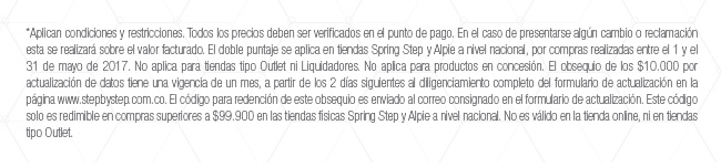 *Aplican condiciones y restricciones. Todos los precios deben ser verificados en el punto de pago. En el caso de presentarse algún cambio o reclamación esta se realizará sobre el valor facturado. El doble puntaje se aplica en tiendas Spring Step y Alpie a nivel nacional, por compras realizadas entre el 1 y el 31 de mayo de 2017. No aplica para tiendas tipo Outlet ni Liquidadores. No aplica para productos en concesión. El obsequio de los $10.000 por actualización de datos tiene una vigencia de un mes, a partir de los 2 días siguientes al diligenciamiento completo del formulario de actualización en la página www.stepbystep.com.co. El código para redención de este obsequio es enviado al correo consignado en el formulario de actualización. Este código solo es redimible en compras superiores a $99.900 en las tiendas físicas Spring Step y Alpie a nivel nacional. No es válido en la tienda online, ni en tiendas tipo Outlet.
