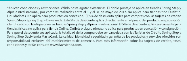 *Aplican condiciones y restricciones. Válido hasta agotar existencias. El doble puntaje se aplica en tiendas Spring Step y Alpie a nivel nacional, por compras realizadas entre el 1 y el 31 de mayo de 2017. No aplica para tiendas tipo Outlet ni Liquidadores. No aplica para productos en concesión.  El 5% de descuento aplica para compras con las tarjetas de crédito Spring Step y Spring Step – Davivienda. Este 5% de descuento aplica directamente en el precio del producto en promoción identificado con la etiqueta en las tiendas Spring Step y Alpie a nivel nacional. El 5% de descuento aplica únicamente para tiendas físicas, no aplica para tienda Online, Outlets o Liquidadoras, no aplica para productos en concesión y consignación. Para que el descuento sea aplicado, la totalidad de la compra debe ser cancelada con las Tarjetas de Crédito Spring Step y Spring Step Davivienda MasteCard.  La calidad, idoneidad, seguridad y garantía de los productos y servicios ofrecidos son responsabilidad exclusiva del establecimiento de comercio. Para más información sobre las tarjetas de crédito, tasas, condiciones y tarifas consulte www.davivienda.com.