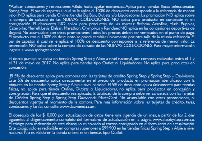 *Aplican condiciones y restricciones. Válido hasta agotar existencias. Aplica para  tiendas físicas seleccionadas  Spring Step . El par de zapatos al cual se le aplica el 100% de descuento corresponde a la referencia de menor valor. NO aplica para tienda Online, tiendas Big Box, Outlets y/o Liquidadoras. La promoción NO aplica sobre la compra de calzado de las NUEVAS COLECCIONES. NO aplica para producto en concesión ni en consignación. El descuento NO aplica para productos de las marcas: Brahma, Aeroflex, Hush Puppies, Caterpillar, Merrell, Levis, Dalsan, Marathon, Olympikus y Reindeer. NO aplica en las concesiones deportivas de Bogotá. No acumulable con otras promociones. Todos los precios deben ser verificados en el punto de pago. El producto con el 100% de descuento se podrá cambiar únicamente por otra talla de la misma referencia. El par de zapatos al cual se le aplica el 100% de descuento corresponde a la referencia de menor valor. La promoción NO aplica sobre la compra de calzado de las NUEVAS COLECCIONES. Para mayor información ingresa a www.springstep.com. 

El doble puntaje se aplica en tiendas Spring Step y Alpie a nivel nacional, por compras realizadas entre el 1 y el 31 de mayo de 2017. No aplica para tiendas tipo Outlet ni Liquidadores. No aplica para productos en concesión.

 El 5% de descuento aplica para compras con las tarjetas de crédito Spring Step y Spring Step – Davivienda. Este 5% de descuento aplica directamente en el precio del producto en promoción identificado con la etiqueta en las tiendas Spring Step y Alpie a nivel nacional. El 5% de descuento aplica únicamente para tiendas físicas, no aplica para tienda Online, Outlets o Liquidadoras, no aplica para productos en concesión y consignación. Para que el descuento sea aplicado, la totalidad de la compra debe ser cancelada con las Tarjetas de Crédito Spring Step y Spring Step Davivienda MasteCard. No acumulable con otras promociones, ni descuentos vigentes al momento de la compra. Para más información sobre las tarjetas de crédito, tasas, condiciones y tarifas consulte www.davivienda.com.

El obsequio de los $10.000 por actualización de datos tiene una vigencia de un mes, a partir de los 2 días siguientes al diligenciamiento completo del formulario de actualización en la página www.stepbystep.com.co. El código para redención de este obsequio es enviado al correo consignado en el formulario de actualización. Este código solo es redimible en compras superiores a $99.900 en las tiendas físicas Spring Step y Alpie a nivel nacional. No es válido en la tienda online, ni en tiendas tipo Outlet.
