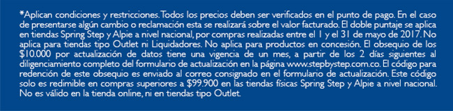 *Aplican condiciones y restricciones. Todos los precios deben ser verificados en el punto de pago. En el caso de presentarse algún cambio o reclamación esta se realizará sobre el valor facturado. El doble puntaje se aplica en tiendas Spring Step y Alpie a nivel nacional, por compras realizadas entre el 1 y el 31 de mayo de 2017. No aplica para tiendas tipo Outlet ni Liquidadores. No aplica para productos en concesión. El obsequio de los $10.000 por actualización de datos tiene una vigencia de un mes, a partir de los 2 días siguientes al diligenciamiento completo del formulario de actualización en la página www.stepbystep.com.co. El código para redención de este obsequio es enviado al correo consignado en el formulario de actualización. Este código solo es redimible en compras superiores a $99.900 en las tiendas físicas Spring Step y Alpie a nivel nacional. No es válido en la tienda online, ni en tiendas tipo Outlet.